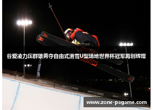 谷爱凌力压群雄勇夺自由式滑雪U型场地世界杯冠军再创辉煌