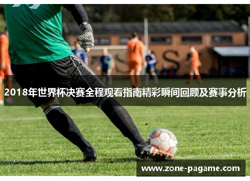 2018年世界杯决赛全程观看指南精彩瞬间回顾及赛事分析