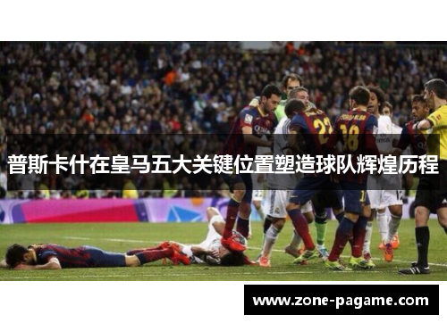 普斯卡什在皇马五大关键位置塑造球队辉煌历程