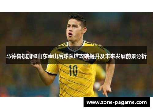 马德鲁加加盟山东泰山后球队进攻端提升及未来发展前景分析 马德鲁加加盟山东泰山后球队进攻端提升及未来发展前景分析