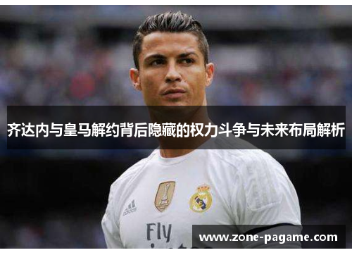齐达内与皇马解约背后隐藏的权力斗争与未来布局解析 齐达内与皇马解约背后隐藏的权力斗争与未来布局解析