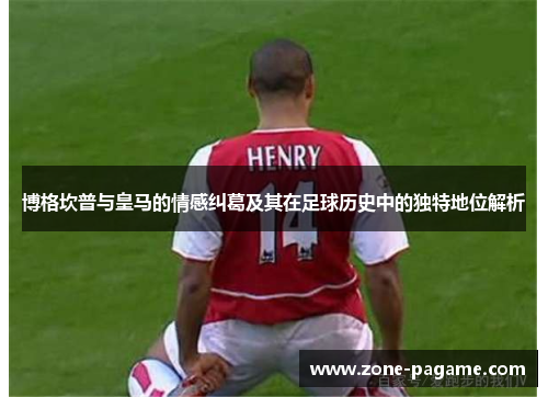 博格坎普与皇马的情感纠葛及其在足球历史中的独特地位解析 博格坎普与皇马的情感纠葛及其在足球历史中的独特地位解析
