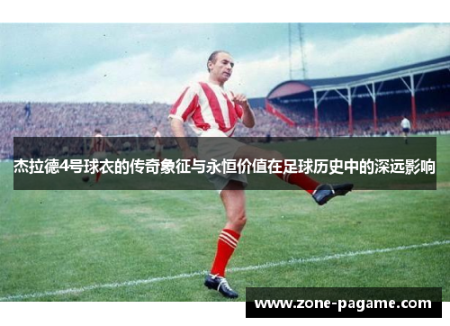杰拉德4号球衣的传奇象征与永恒价值在足球历史中的深远影响 杰拉德4号球衣的传奇象征与永恒价值在足球历史中的深远影响