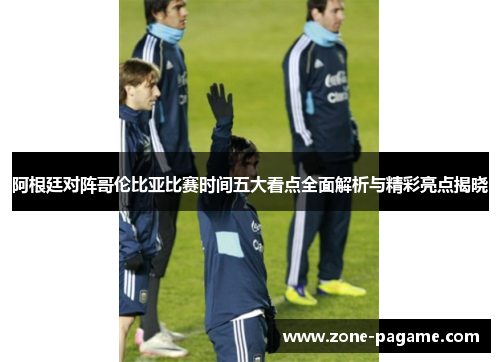 阿根廷对阵哥伦比亚比赛时间五大看点全面解析与精彩亮点揭晓