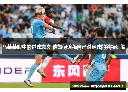 马莱莱眼中的进球意义 他如何诠释自己对足球的独特理解