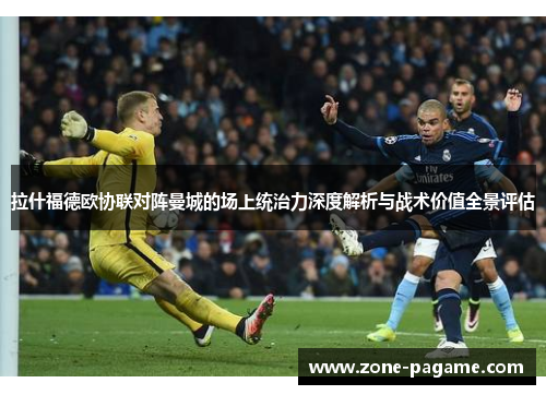 拉什福德欧协联对阵曼城的场上统治力深度解析与战术价值全景评估