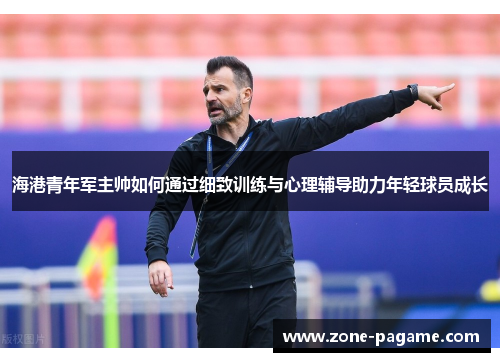 海港青年军主帅如何通过细致训练与心理辅导助力年轻球员成长