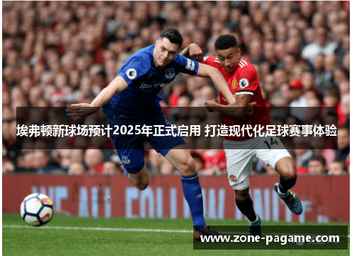 埃弗顿新球场预计2025年正式启用 打造现代化足球赛事体验