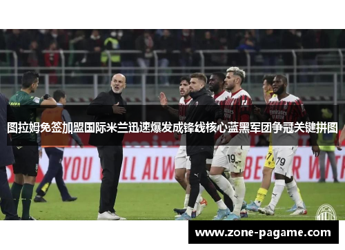 图拉姆免签加盟国际米兰迅速爆发成锋线核心蓝黑军团争冠关键拼图