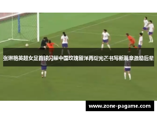 张琳艳英超女足首球闪耀中国玫瑰留洋再绽光芒书写新篇章激励后辈 张琳艳英超女足首球闪耀中国玫瑰留洋再绽光芒书写新篇章激励后辈