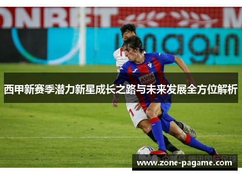 西甲新赛季潜力新星成长之路与未来发展全方位解析 西甲新赛季潜力新星成长之路与未来发展全方位解析