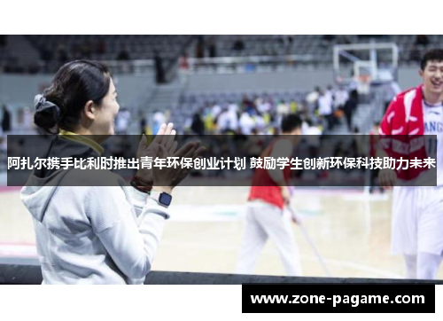 阿扎尔携手比利时推出青年环保创业计划 鼓励学生创新环保科技助力未来