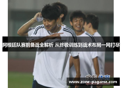 阿根廷队赛前备战全解析 从终极训练到战术布局一网打尽